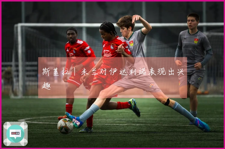 斯基拉丨米兰对伊达利诺表现出兴趣
